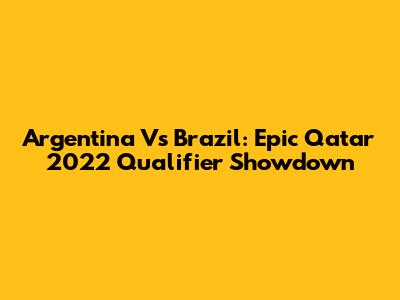 Argentina Vs Brazil: Epic Qatar 2022 Qualifier Showdown