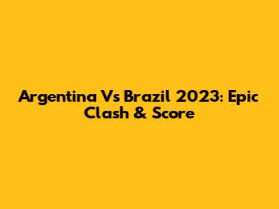 Argentina Vs Brazil 2023: Epic Clash & Score