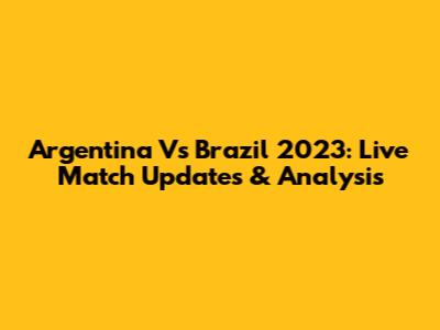 Argentina Vs Brazil 2023: Live Match Updates & Analysis