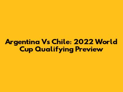 Argentina Vs Chile: 2022 World Cup Qualifying Preview