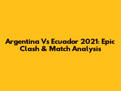 Argentina Vs Ecuador 2021: Epic Clash & Match Analysis