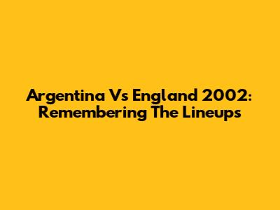 Argentina Vs England 2002: Remembering The Lineups