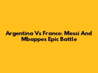 Argentina Vs France: Messi And Mbappe's Epic Battle