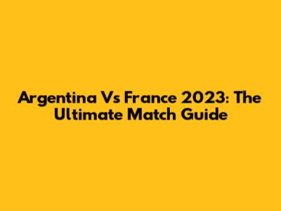 Argentina Vs France 2023: The Ultimate Match Guide
