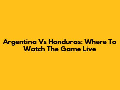 Argentina Vs Honduras: Where To Watch The Game Live