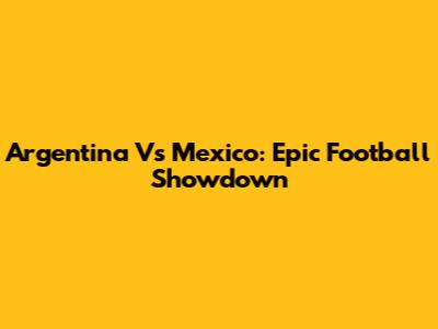 Argentina Vs Mexico: Epic Football Showdown
