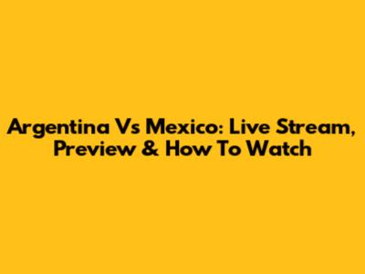 Argentina Vs Mexico: Live Stream, Preview & How To Watch