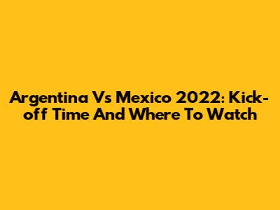 Argentina Vs Mexico 2022: Kick-off Time And Where To Watch