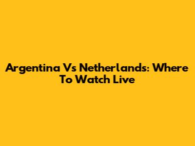 Argentina Vs Netherlands: Where To Watch Live