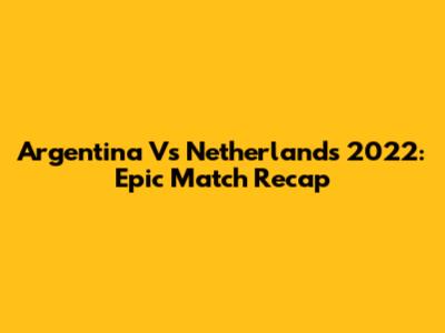 Argentina Vs Netherlands 2022: Epic Match Recap