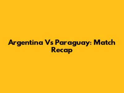 Argentina Vs Paraguay: Match Recap