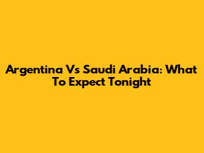 Argentina Vs Saudi Arabia: What To Expect Tonight