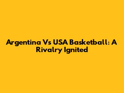 Argentina Vs USA Basketball: A Rivalry Ignited