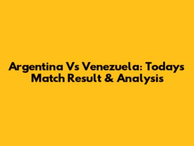Argentina Vs Venezuela: Today's Match Result & Analysis