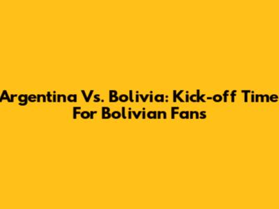 Argentina Vs. Bolivia: Kick-off Time For Bolivian Fans