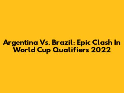 Argentina Vs. Brazil: Epic Clash In World Cup Qualifiers 2022