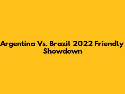 Argentina Vs. Brazil 2022 Friendly Showdown