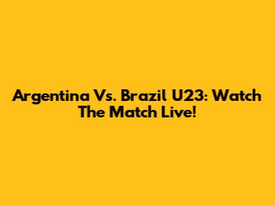 Argentina Vs. Brazil U23: Watch The Match Live!