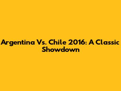 Argentina Vs. Chile 2016: A Classic Showdown