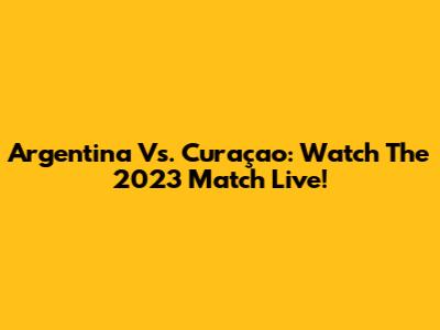 Argentina Vs. Curaçao: Watch The 2023 Match Live!
