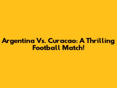 Argentina Vs. Curacao: A Thrilling Football Match!