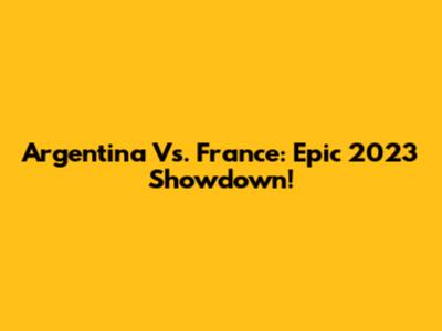 Argentina Vs. France: Epic 2023 Showdown!