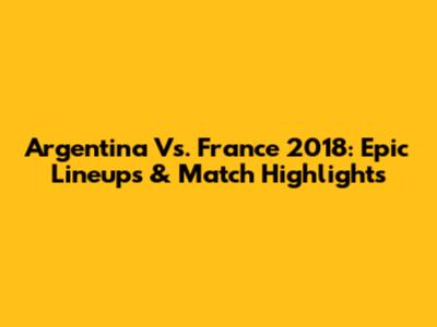 Argentina Vs. France 2018: Epic Lineups & Match Highlights