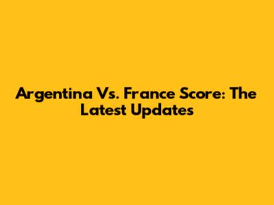 Argentina Vs. France Score: The Latest Updates