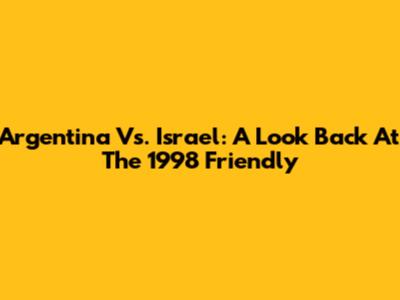Argentina Vs. Israel: A Look Back At The 1998 Friendly