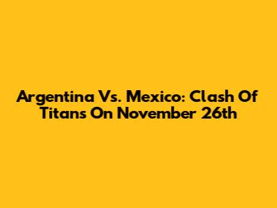 Argentina Vs. Mexico: Clash Of Titans On November 26th