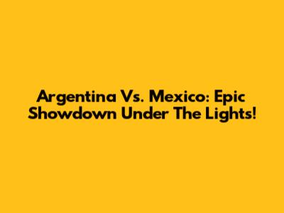 Argentina Vs. Mexico: Epic Showdown Under The Lights!