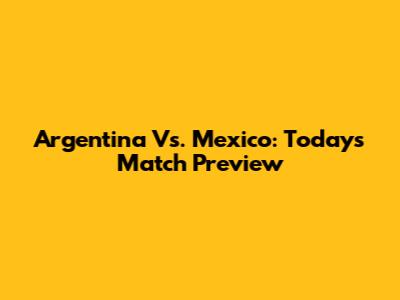 Argentina Vs. Mexico: Today's Match Preview