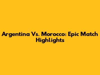 Argentina Vs. Morocco: Epic Match Highlights