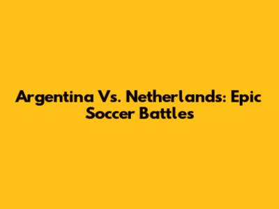 Argentina Vs. Netherlands: Epic Soccer Battles