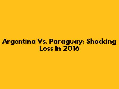 Argentina Vs. Paraguay: Shocking Loss In 2016