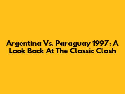 Argentina Vs. Paraguay 1997: A Look Back At The Classic Clash