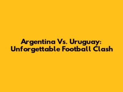 Argentina Vs. Uruguay: Unforgettable Football Clash