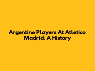 Argentine Players At Atletico Madrid: A History
