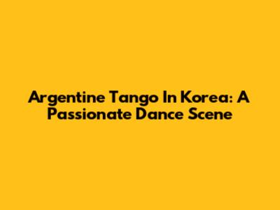 Argentine Tango In Korea: A Passionate Dance Scene