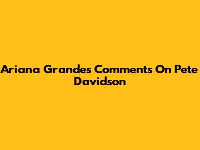 Ariana Grande's Comments On Pete Davidson