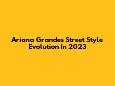 Ariana Grande's Street Style Evolution In 2023