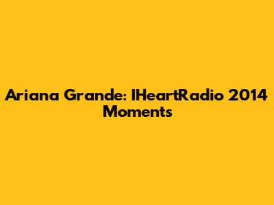 Ariana Grande: IHeartRadio 2014 Moments
