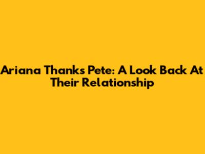 Ariana Thanks Pete: A Look Back At Their Relationship