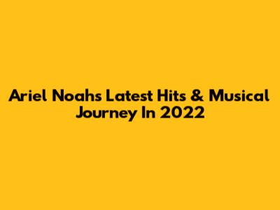 Ariel Noah's Latest Hits & Musical Journey In 2022