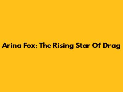 Arina Fox: The Rising Star Of Drag