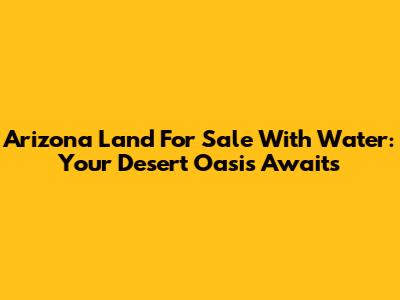 Arizona Land For Sale With Water: Your Desert Oasis Awaits