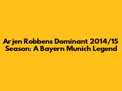 Arjen Robben's Dominant 2014/15 Season: A Bayern Munich Legend