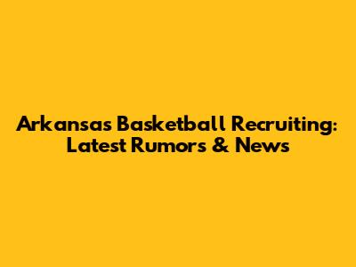 Arkansas Basketball Recruiting: Latest Rumors & News