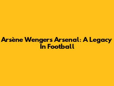 Arsène Wenger's Arsenal: A Legacy In Football