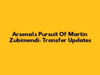 Arsenal's Pursuit Of Martin Zubimendi: Transfer Updates